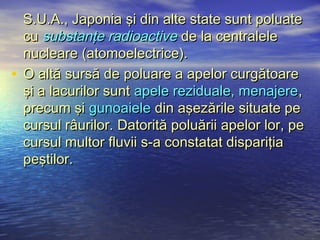 S.U.A., Japonia şi din alte state sunt poluate
  cu substanţe radioactive de la centralele
  nucleare (atomoelectrice).
• O altă sursă de poluare a apelor curgătoare
  şi a lacurilor sunt apele reziduale, menajere,
  precum şi gunoaiele din aşezările situate pe
  cursul râurilor. Datorită poluării apelor lor, pe
  cursul multor fluvii s-a constatat dispariţia
  peştilor.
 