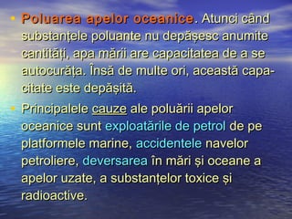 • Poluarea apelor oceanice . Atunci când
 substanţele poluante nu depăşesc anumite
 cantităţi, apa mării are capacitatea de a se
 autocurăţa. Însă de multe ori, această capa-
 citate este depăşită.
• Principalele cauze ale poluării apelor
 oceanice sunt exploatările de petrol de pe
 platformele marine, accidentele navelor
 petroliere, deversarea în mări şi oceane a
 apelor uzate, a substanţelor toxice şi
 radioactive.
 