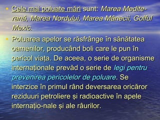 • Cele mai poluate mări sunt: Marea Medite-
  rană, Marea Nordului, Marea Mânecii, Golful
  Mexic.
• Poluarea apelor se răsfrânge în sănătatea
  oamenilor, producând boli care le pun în
  pericol viaţa. De aceea, o serie de organisme
  internaţionale prevăd o serie de legi pentru
  prevenirea pericolelor de poluare . Se
  interzice în primul rând deversarea oricăror
  reziduuri petroliere şi radioactive în apele
  internaţio-nale şi ale râurilor.
 