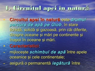 1. Circuitul apei în natură
• Circuitul apei în natură este drumul
    parcurs de apă pe Glob , în stare
    lichidă, solidă şi gazoasă, prin căi diferite,
    dinspre oceane şi mări pe continente şi
    înapoi în oceane şi mări.
•   Caracteristici :
-   mijloceşte schimbul de apă între apele
    oceanice şi cele continentale;
-   asigură o permanentă legătură între
 