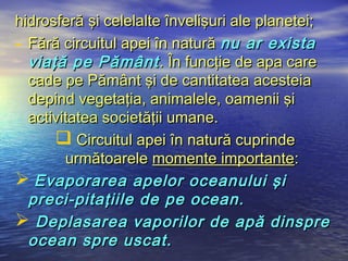 hidrosferă şi celelalte învelişuri ale planetei;
- Fără circuitul apei în natură nu ar exista
  viaţă pe Pământ . În funcţie de apa care
  cade pe Pământ şi de cantitatea acesteia
  depind vegetaţia, animalele, oamenii şi
  activitatea societăţii umane.
       Circuitul apei în natură cuprinde
        următoarele momente importante:
 Evaporarea apelor oceanului şi
  preci-pitaţiile de pe ocean.
 Deplasarea vaporilor de apă dinspre
  ocean spre uscat.
 