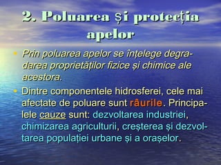 2. Poluarea ş i protecţ ia
          apelor
• Prin poluarea apelor se înţelege degra-
  darea proprietăţilor fizice şi chimice ale
  acestora.
• Dintre componentele hidrosferei, cele mai
  afectate de poluare sunt râurile . Principa-
  lele cauze sunt: dezvoltarea industriei,
  chimizarea agriculturii, creşterea şi dezvol-
  tarea populaţiei urbane şi a oraşelor .
 
