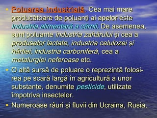 • Poluarea industrială . Cea mai mare
  producătoare de poluanţi ai apelor este
  industria alimentară a cărnii. De asemenea,
  sunt poluante industria zahărului şi cea a
  produselor lactate, industria celulozei şi
  hârtiei, industria carboniferă, cea a
  metalurgiei neferoase etc.
• O altă sursă de poluare o reprezintă folosi-
  rea pe scară largă în agricultură a unor
  substanţe, denumite pesticide, utilizate
  împotriva insectelor.
• Numeroase râuri şi fluvii din Ucraina, Rusia,
 