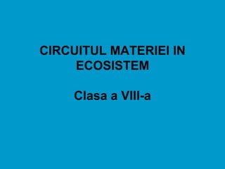 CIRCUITUL MATERIEI IN
ECOSISTEM
Clasa a VIII-a
 