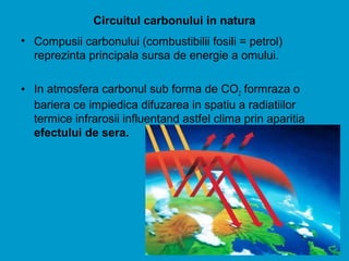 Circuitul carbonului in natura
• Compusii carbonului (combustibilii fosili = petrol)
reprezinta principala sursa de energie a omului.
• In atmosfera carbonul sub forma de CO2 formraza o
bariera ce impiedica difuzarea in spatiu a radiatiilor
termice infrarosii influentand astfel clima prin aparitia
efectului de sera.
 