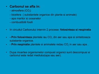 • Carbonul se afla in:
- atmosfera (CO2)
- biosfera ( substantele organice din plante si animale)
- apa marilor si oceanelor
- combustibilii fosili
• In circuitul Carbonului intervin 2 procese: fotosinteza si respiratia
• - Prin fotosinteza plantele iau CO2 din aer sau apa si sintetizeaza
substante organice.
• - Prin respiratie plantele si animalele redau CO2 in aer sau apa .
• Dupa moartea organismelor compusii organici sunt descompusi si
carbonul este redat mediului(apa sau aer).
 