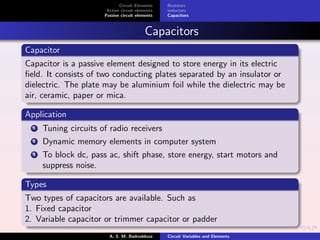 Circuit Elements
Active circuit elements
Passive circuit elements
Resistors
Inductors
Capacitors
Capacitors
Capacitor
Capacitor is a passive element designed to store energy in its electric
ﬁeld. It consists of two conducting plates separated by an insulator or
dielectric. The plate may be aluminium foil while the dielectric may be
air, ceramic, paper or mica.
Application
1 Tuning circuits of radio receivers
2 Dynamic memory elements in computer system
3 To block dc, pass ac, shift phase, store energy, start motors and
suppress noise.
Types
Two types of capacitors are available. Such as
1. Fixed capacitor
2. Variable capacitor or trimmer capacitor or padder
A. S. M. Badrudduza Circuit Variables and Elements
 