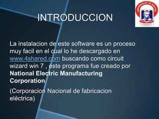 INTRODUCCION
La instalacion de este software es un proceso
muy facil en el cual lo he descargado en
www.4shared.com buscando como circuit
wizard win 7 , este programa fue creado por
National Electric Manufacturing
Corporation
(Corporacion Nacional de fabricacion
eléctrica)
