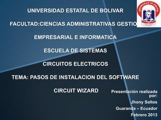 UNIVERSIDAD ESTATAL DE BOLIVAR

FACULTAD:CIENCIAS ADMINISTRATIVAS GESTION

       EMPRESARIAL E INFORMATICA

          ESCUELA DE SISTEMAS

          CIRCUITOS ELECTRICOS

TEMA: PASOS DE INSTALACION DEL SOFTWARE

             CIRCUIT WIZARD      Presentación realizada
                                                    por:
                                          Jhony Saltos
                                   Guaranda – Ecuador
                                          Febrero 2013
 