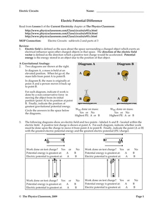 Electric Circuits                                          Name:


                                     Electric Potential Difference
Read from Lesson 1 of the Current Electricity chapter at The Physics Classroom:
     http://www.physicsclassroom.com/Class/circuits/u9l1a.html
     http://www.physicsclassroom.com/Class/circuits/u9l1b.html
     http://www.physicsclassroom.com/Class/circuits/u9l1c.html
MOP Connection:          Electric Circuits: sublevels 2 and parts of 3

Review:
1. Electric field is defined as the aura about the space surrounding a charged object which exerts an
    electrical influence upon other charged objects in that space. The direction of the electric field
    vector is defined as the direction which a positive test charge would be accelerated. Potential
    energy is the energy stored in an object due to the position of that object.

A Gravitational Analogy:
2.  Two diagrams are shown at the right.
     In diagram A, a mass is held at an
     elevated position. When let go of, the
     mass falls from point A to point B.
     In diagram B, the mass is originally at
     point A and a person moves it back up
     to point B.

     For each diagram, indicate if work is
     done by a non-conservative force in
     moving the object from its initial
     position (point A) to its position at point
     B. Finally, indicate the position of
     greatest gravitational potential energy.
                                                   Wnc done on mass:         Wnc done on mass:
     Circle the answers in the space below
     the diagrams.                                    Yes or No                 Yes or No
                                                   Highest PE: A or B        Highest PE: A or B

3.   The following diagrams show an electric field and two points - labeled A and B - located within the
     electric field. A positive test charge is shown at point A. For each diagram, indicate whether work
     must be done upon the charge to move it from point A to point B. Finally, indicate the point (A or B)
     with the greatest electric potential energy and the greatest electric potential (PE/charge).




      Work done on test charge? Yes or              No    Work done on test charge? Yes or        No
      Potential energy is greatest at:   A         B      Potential energy is greatest at:   A   B
      Electric potential is greatest at: A         B      Electric potential is greatest at: A   B




      Work done on test charge? Yes or              No    Work done on test charge? Yes or        No
      Potential energy is greatest at:   A         B      Potential energy is greatest at:   A   B
      Electric potential is greatest at: A         B      Electric potential is greatest at: A   B


© The Physics Classroom, 2009                                                                      Page 1
 