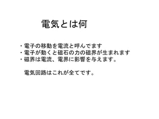 電気とは何
・電子の移動を電流と呼んでます
・電子が動くと磁石の力の磁界が生まれます
・磁界は電流、電界に影響を与えます。
電気回路はこれが全てです。
 