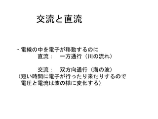 交流と直流
・電線の中を電子が移動するのに
直流： 一方通行（川の流れ）
交流： 双方向通行（海の波）
（短い時間に電子が行ったり来たりするので
電圧と電流は波の様に変化する）
 