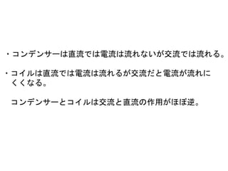 ・コンデンサーは直流では電流は流れないが交流では流れる。
・コイルは直流では電流は流れるが交流だと電流が流れに
くくなる。
コンデンサーとコイルは交流と直流の作用がほぼ逆。
 