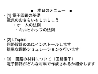 ■ 本日のメニュー ■
・[1] 電子回路の基礎
電気のおさらいをしましょう
・オームの法則
・キルヒホッフの法則
・[2] LTspice
回路設計の為にインストールします
簡単な回路シミュレーションを行います
・[3] 回路の材料について（回路素子）
電子回路がどんな材料で作成されるか紹介します
 
