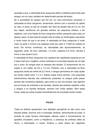 oposição a isso, a velocidade fluxo sanguíneo define a distância percorrida pelo
sangue, em um vaso, também em determinado período de tempo.
Se a quantidade de sangue que flui por um vaso permanece constante, a
velocidade do fluxo sangüíneo, obviamente, diminui com o aumento do calibre
do vaso. A aorta, ao sair do coração, tem área da secção reta de 2,5 cm. Em
seu trajeto, ramifica-se em grandes artérias, em pequenas artérias, e em
capilares, com uma fração do fluxo sanguíneo aórtico passando para cada um
desses vasos. A área total da secção reta de todas as ramificações vasculares
é muito maior do que a da aorta. A velocidade do fluxo sanguíneo é muito
maior na aorta e mínima nos capilares onde seu valor é 1/1000 da medida na
aorta. Em termos numéricos, as velocidades são aproximadamente, as
seguintes: aorta, 30 cm/s, arteríolas, 1,5 cm/s, capilares 0,3 mm/s, vênulas 3
mm/s, e nas cavas 8 cm/s.
A velocidade do fluxo sanguíneo nos capilares tem significado especial por ser
a esse nível que o oxigênio, outros nutrientes e os excretas passam de um lado
pra o outro, do sangue para os espaços dos tecidos. O comprimento de um
capilar é, em média, de 0,5 a 1,0 mm. Portanto, com a velocidade do fluxo
sanguíneo sendo da ordem de 0,3 mm/s, o sangue permanece em cada capilar
por tempo médio entre 1 e 3 s. Apesar desse breve período, uma proporção
extremamente elevada das substancias presentes no sangue pode passar
através das membrana capilares, para entrar ou sair dos tecidos. Isso significa
que as trocas de nutrientes e de excretas, através das paredes capilares, entre
o sangue e os líquidos teciduais, ocorrem com muita rapidez. Sem essas
trocas, todas as outras funções hemodinâmicas da circulação seriam inúteis.
PULSO
Todas as artérias apresentam uma dilatação perceptível ao tato como uma
discreta batida, sincrona com a contração cardíaca, denominando-se pulso. A
tomada do pulso fornece informações valiosas sobre o funcionamento do
aparelho circulatório, como a freqüência, a presença de arritmias (falta de
ritmo), a intensidade, e outras. Embora o pulso possa ser registrado
 