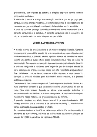 graficamente, com riqueza de detalhe, a simples palpação permite verificar
importantes condições.
A onda de pulso é a energia da contração cardíaca que se propaga pelo
sangue, sendo a energia mecânica. A corrente sanguínea é o deslocamento da
massa de sangue, medida pelo movimento de hemácias, sendo a matéria.
A onda de pulso se propaga com velocidade quatro a seis vezes maior que a
corrente sanguínea, e é palpável. A corrente sanguínea não é perceptível ao
tato, e necessita métodos especiais para ser percebida.
MEDIDA DA PRESSÃO ARTERIAL
A medida indireta da pressão arterial é um método simples e valioso. Consiste
em comprimir uma artéria através de um manguito de ar, que é ligado a um
manômetro.Quando a pressão externa aplicada colaba as paredes da artéria
(aperta uma contra a outra) o fluxo cessa completamente, e nada se escuta no
estetoscópio. Em seguida, o manguito é descomprimido gradualmente. Quando
a pressão sanguínea é suficiente para forçar um jato de sangue através da
parte estreitada da artéria, esse jato passa com alta velocidade, produzindo um
fluxo turbilhonar, que se ouve como um ruído rascante, a cada pulsar do
coração. A pressão indicada pelo manômetro, nesse instante, e a pressão
sistólica ou máxima.
Continua-se a descompressão gradual. O estrangulamento arterial diminui, e o
fluxo turbilhonar também, o que se reconhece como uma mudança no tom do
ruído (fica mais grave). Quando se atinge uma pressão subcrítica o
escoamento volta ao laminar, e o fluído desaparece. A pressão indicada pelo
manômetro, nesse instante, é a pressão diastólica ou mínima.
A pressão sistólica em adulto jovem normal é de aproximadamente, 120
mmHg, enquanto que a diastólica é de cerca de 80 mmHg. O método usual
para a expressão dessas pressões é 120/80.
As pressões sistólicas e diastólicas variam com a idade. Em recém-nascido, é
em torno de 90/55 mmHg, no inicio da idade adulta as pressões atingem os
valores de 120/80 e na velhice os valores de 150/90.
 