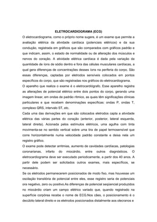 ELETROCARDIOGRAMA (ECG)
O eletrocardiograma, como o próprio nome sugere, é um exame que permite a
avaliação elétrica da atividade cardíaca (potenciais elétricos) e da sua
condução, registrada em gráficos que são comparados com gráficos padrão e
que indicam, assim, o estado de normalidade ou de alteração dos músculos e
nervos do coração. A atividade elétrica cardíaca é dada pela variação da
quantidade de íons de sódio dentro e fora das células musculares cardíacas, a
qual gera diferenças de concentrações desses íons na periferia do corpo. São
essas diferenças, captadas por eletrodos sensíveis colocados em pontos
específicos do corpo, que são registradas nos gráficos do eletrocardiograma.
O aparelho que realiza o exame é o eletrocardiógrafo. Esse aparelho registra
as alterações de potencial elétrico entre dois pontos do corpo, gerando uma
imagem linear, em ondas de padrão rítmico, as quais têm significações clínicas
particulares e que recebem denominações específicas: ondas P, ondas T,
complexo QRS, intervalo ST, etc.
Cada uma das derivações em que são colocados eletrodos capta a atividade
elétrica das várias partes do coração (anterior, posterior, lateral esquerda,
lateral direita). Acionada pelos estímulos elétricos, uma agulha com tinta
movimenta-se no sentido vertical sobre uma tira de papel termosensível que
corre horizontalmente numa velocidade padrão constante e deixa nela um
registro gráfico.
O exame pode detectar arritmias, aumento de cavidades cardíacas, patologias
coronarianas, infarto do miocárdio, entre outros diagnósticos. O
eletrocardiograma deve ser executado periodicamente, a partir dos 40 anos. A
partir dele podem ser solicitados outros exames, mais específicos, se
necessário.
Se os eletrodos permanecerem posicionados de modo fixo, mas houvesse um
oscilação transitória de potencial entre eles, esse registro seria de potenciais
ora negativo, zero ou positivo.As diferenças de potencial seqüencial produzidos
no miocárdio criam um campo elétrico variado que, quando registrado na
superfície corpórea recebe o nome de ECG.Nos cães, o posicionamento é o
decúbito lateral direito e os eletrodos posicionados distalmente aos olecranos e
 