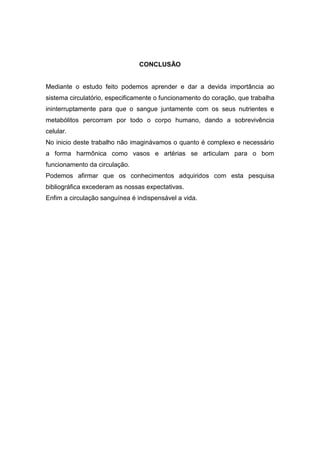CONCLUSÃO
Mediante o estudo feito podemos aprender e dar a devida importância ao
sistema circulatório, especificamente o funcionamento do coração, que trabalha
ininterruptamente para que o sangue juntamente com os seus nutrientes e
metabólitos percorram por todo o corpo humano, dando a sobrevivência
celular.
No inicio deste trabalho não imaginávamos o quanto é complexo e necessário
a forma harmônica como vasos e artérias se articulam para o bom
funcionamento da circulação.
Podemos afirmar que os conhecimentos adquiridos com esta pesquisa
bibliográfica excederam as nossas expectativas.
Enfim a circulação sanguínea é indispensável a vida.
 