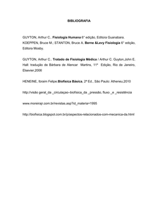 BIBLIOGRAFIA
GUYTON, Arthur C.. Fisiologia Humana 6° edição, Editora Guanabara.
KOEPPEN, Bruce M.; STANTON, Bruce A. Berne &Levy Fisiologia 6° edição,
Editora Mosby.
GUYTON, Arthur C.. Tratado de Fisiologia Médica / Arthur C. Guyton,John E.
Hall: tradução de Bárbara de Alencar Martins, 11º Edição, Rio de Janeiro,
Elsevier,2006
HENEINE, Ibraim Felipe.Biofísica Básica, 2ª Ed., São Paulo: Atheneu,2010
http://visão geral_da _circulaçao–biofísica_da _pressão, fluxo _e _resistência
www.moreirajr.com.br/revistas.asp?id_materia=1995
http://biofisica.blogspot.com.br/p/aspectos-relacionados-com-mecanica-da.html
 