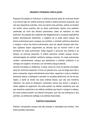 GRANDE E PEQUENA CIRCULAÇÃO
Pequena Circulação ou Pulmonar: A artéria pulmonar parte do ventrículo direito
e se bifurca logo em artéria pulmonar direita e artéria pulmonar esquerda, que
vão aos respectivos pulmões. Uma vez dentro dos pulmões, ambas se dividem
em tantos ramos quantos são os lobos pulmonares; depois uma posterior
subdivisão ao nível dos lóbulos pulmonares, estes se resolvem na rede
pulmonar. As paredes dos capilares são delgadíssimas e os gases respiratórios
podem atravessá-las facilmente: o oxigênio do ar pode assim passar dos
ácinos pulmonares para o sangue; ao contrário, o anidrido carbônico abandona
o sangue e entra nos ácinos pulmonares, para ser depois lançado para fora.
Aos capilares fazem seguimento as vênulas que se reúnem entre si até
formarem as veias pulmonares. Estas seguem o percurso das artérias e se
lançam na aurícula esquerda. A artéria pulmonar contém sangue escuro,
sobrecarregado de anidrido carbônico (sangue venoso). As veias pulmonares
contêm, contrariamente, sangue que abandonou o anidrido carbônico e se
carregou de oxigênio, tomando a cor vermelha (sangue arterial).
Grande Circulação ou Sistêmica: A aorta, ponto de início da grande circulação,
parte do ventrículo esquerdo. Forma um grande arco, que se dirige para trás e
para a esquerda, segue verticalmente para baixo, seguindo a coluna vertebral,
atravessa depois o diafragma e penetra na cavidade abdominal. Ao fim do seu
trajeto, a aorta se divide nas duas artérias ilíacas, que vão aos membros
inferiores. Da aorta se destacam numerosos ramos que levam o sangue a
várias regiões do organismo. Da aorta partem as artérias subclávias que vão
aos membros superiores e as artérias carótidas que levam o sangue à cabeça.
Da aorta torácica partem as artérias bronquiais, que vão aos brônquios e aos
pulmões, as artérias do esôfago e as artérias intercostais.
PARTES FUNCIONAIS
Artérias: transportam sangue sob alta pressão e velocidade aos tecidos. Tem
fortes paredes vasculares.
 