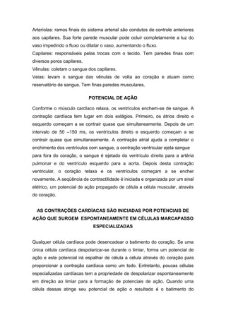 Arteríolas: ramos finais do sistema arterial são condutos de controle anteriores
aos capilares. Sua forte parede muscular pode ocluir completamente a luz do
vaso impedindo o fluxo ou dilatar o vaso, aumentando o fluxo.
Capilares: responsáveis pelas trocas com o tecido. Tem paredes finas com
diversos poros capilares.
Vênulas: coletam o sangue dos capilares.
Veias: levam o sangue das vênulas de volta ao coração e atuam como
reservatório de sangue. Tem finas paredes musculares.
POTENCIAL DE AÇÃO
Conforme o músculo cardíaco relaxa, os ventrículos enchem-se de sangue. A
contração cardíaca tem lugar em dois estágios. Primeiro, os átrios direito e
esquerdo começam a se contrair quase que simultaneamente. Depois de um
intervalo de 50 –150 ms, os ventrículos direito e esquerdo começam a se
contrair quase que simultaneamente. A contração atrial ajuda a completar o
enchimento dos ventrículos com sangue, a contração ventricular ejeta sangue
para fora do coração, o sangue é ejetado do ventrículo direito para a artéria
pulmonar e do ventrículo esquerdo para a aorta. Depois desta contração
ventricular, o coração relaxa e os ventrículos começam a se encher
novamente. A seqüência de contractilidade é iniciada e organizada por um sinal
elétrico, um potencial de ação propagado de célula a célula muscular, através
do coração.
AS CONTRAÇÕES CARDÍACAS SÃO INICIADAS POR POTENCIAIS DE
AÇÃO QUE SURGEM ESPONTANEAMENTE EM CÉLULAS MARCAPASSO
ESPECIALIZADAS
Qualquer célula cardíaca pode desencadear o batimento do coração. Se uma
única célula cardíaca despolarizar-se durante o limiar, forma um potencial de
ação e este potencial irá espalhar de célula a célula através do coração para
proporcionar a contração cardíaca como um todo. Entretanto, poucas células
especializadas cardíacas tem a propriedade de despolarizar espontaneamente
em direção ao limiar para a formação de potenciais de ação. Quando uma
célula dessas atinge seu potencial de ação o resultado é o batimento do
 
