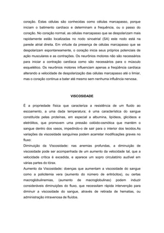 coração. Estas células são conhecidas como células marcapasso, porque
iniciam o batimento cardíaco e determinam a frequência, ou o passo do
coração. No coração normal, as células marcapasso que se despolarizam mais
rapidamente estão localizadas no nodo sinoatrial (SA) este nodo está na
parede atrial direita. Em virtude da presença de células marcapasso que se
despolarizam espontaneamente, o coração inicia seus próprios potenciais de
ação musculares e as contrações. Os neurônios motores não são necessários
para iniciar a contração cardíaca como são necessários para o músculo
esquelético. Os neurônios motores influenciam apenas a freqüência cardíaca
alterando a velocidade de despolarização das células marcapasso até o limiar,
mas o coração continua a bater até mesmo sem nenhuma influência nervosa.
VISCOSIDADE
É a propriedade física que caracteriza a resistência de um fluido ao
escoamento, a uma dada temperatura; é uma característica do sangue
constituída pelas proteínas, em especial a albumina, lipídeos, glicídeos e
eletrólitos, que promovem uma pressão colóido-osmótica que mantém o
sangue dentro dos vasos, impedindo-o de sair para o interior dos tecidos.As
variações da viscosidade sanguínea podem acarretar modificações graves no
fluxo:
Diminuição da Viscosidade: nas anemias profundas, a diminuição de
viscosidade pode ser acompanhada de um aumento da velocidade tal, que a
velocidade crítica é excedida, e aparece um sopro circulatório audível em
várias partes do tórax.
Aumento da Viscosidade: doenças que aumentam a viscosidade do sangue
como a policitemia vera (aumento do número de eritrócitos), ou certas
macroglobulinemias, (aumento de macroglobulinas) podem induzir
consideráveis diminuições do fluxo, que necessitam rápida intervenção para
diminuir a viscosidade do sangue, através de retirada de hematias, ou
administração intravenosa de fluídos.
 