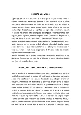 PRESSÃO NOS VASOS
A pressão em um vaso sanguíneo é a força que o sangue exerce contra as
paredes desse vaso. Essa força distende o vaso, visto que todos os vasos
sanguíneos são distensíveis, as veias oito vezes maior que as artérias. A
pressão também faz com que o sangue tenda a deixar o interior do vaso, por
qualquer tipo de abertura, o que significa que a pressão normalmente elevada
do sangue nas artérias força o sangue a passar pelas pequenas artérias, e em
seguida, pelos capilares, e finalmente pelas veias. A importância da pressão do
sangue é, então, a de ser a força que faz o sangue fluir pela circulação.
Quando a pressão sanguínea está elevada em uma das extremidades de um
vaso e baixa na outra, o sangue tenderá a fluir da extremidade de alta pressão
para a de baixa, porque essas duas forças não são iguais. A intensidade do
fluxo sanguíneo é diretamente proporcional à diferença entre as pressões
vigentes nas duas extremidades.
Não é a pressão absoluta no vaso sanguíneo que determina a rapidez com que
ocorrerá o fluxo sanguíneo, mas sim a diferença entre as pressões vigentes
nas duas extremidades desse vaso.
VARIAÇÃO DE PRESSÃO DURANTE O CICLO CARDÍACO
Durante a diástole, a pressão atrial esquerda é pouco mais elevada que a do
ventrículo esquerdo, pois o sangue flui continuamente das veias pulmonares
para o átrio. Isso faz com que o sangue flua do átrio esquerdo para o ventrículo
esquerdo. Próximo ao fim da diástole, a contração do átrio eleva a pressão
atrial a valores ainda mais altos, forçando a quantidade adicional de sangue
para o interior do ventrículo. Subitamente o ventrículo contrai, a válvula mitral
fecha e a pressão ventricular contrai, a válvula mitral fecha e a pressão
ventricular aumenta rapidamente. Quando essa pressão ventricular atinge valor
mais alto do que a vigente ma aorta, a válvula aórtica abre e o sangue flui para
a aorta durante todo o restante da sístole. Quando o ventrículo relaxa, a
pressão ventricular diminui precipitadamente, o que permite pequeno refluxo,
que logo fecha a válvula aórtica. Durante a diástole, a pressão aórtica
 