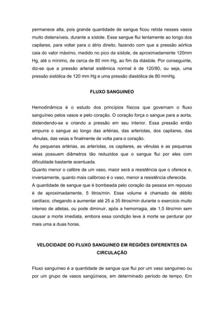 permanece alta, pois grande quantidade de sangue ficou retida nesses vasos
muito distensíveis, durante a sístole. Esse sangue flui lentamente ao longo dos
capilares, para voltar para o átrio direito, fazendo com que a pressão aórtica
caia do valor máximo, medido no pico da sístole, de aproximadamente 120mm
Hg, até o mínimo, de cerca de 80 mm Hg, ao fim da diástole. Por conseguinte,
diz-se que a pressão arterial sistêmica normal é de 120/80, ou seja, uma
pressão sistólica de 120 mm Hg e uma pressão diastólica de 80 mmHg.
FLUXO SANGUINEO
Hemodinâmica é o estudo dos princípios físicos que governam o fluxo
sanguíneo pelos vasos e pelo coração. O coração força o sangue para a aorta,
distendendo-se e criando a pressão em seu interior. Essa pressão então
empurra o sangue ao longo das artérias, das arteríolas, dos capilares, das
vênulas, das veias e finalmente de volta para o coração.
As pequenas artérias, as arteríolas, os capilares, as vênulas e as pequenas
veias possuem diâmetros tão reduzidos que o sangue flui por eles com
dificuldade bastante acentuada.
Quanto menor o calibre de um vaso, maior será a resistência que o oferece e,
inversamente, quanto mais calibroso é o vaso, menor a resistência oferecida.
A quantidade de sangue que é bombeada pelo coração da pessoa em repouso
é de aproximadamente, 5 litros/min. Esse volume é chamado de débito
cardíaco, chegando a aumentar até 25 a 35 litros/min durante o exercício muito
intenso de atletas, ou pode diminuir, após a hemorragia, ate 1,5 litro/min sem
causar a morte imediata, embora essa condição leve à morte se perdurar por
mais uma a duas horas.
VELOCIDADE DO FLUXO SANGUINEO EM REGIÕES DIFERENTES DA
CIRCULAÇÃO
Fluxo sanguíneo é a quantidade de sangue que flui por um vaso sanguineo ou
por um grupo de vasos sangüíneos, em determinado período de tempo. Em
 