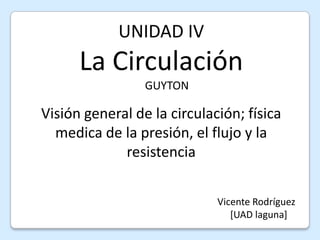 UNIDAD IV La Circulación     GUYTON Visión general de la circulación; física medica de la presión, el flujo y la resistencia Vicente Rodríguez                                                                                     [UAD laguna] 