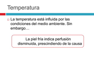 Temperatura
 La temperatura está influida por las
condiciones del medio ambiente. Sin
embargo…
La piel fría indica perfusión
disminuida, prescindiendo de la causa
 