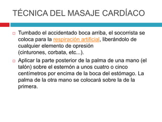 TÉCNICA DEL MASAJE CARDÍACO
 Tumbado el accidentado boca arriba, el socorrista se
coloca para la respiración artificial, liberándolo de
cualquier elemento de opresión
(cinturones, corbata, etc...).
 Aplicar la parte posterior de la palma de una mano (el
talón) sobre el esternón a unos cuatro o cinco
centímetros por encima de la boca del estómago. La
palma de la otra mano se colocará sobre la de la
primera.
 