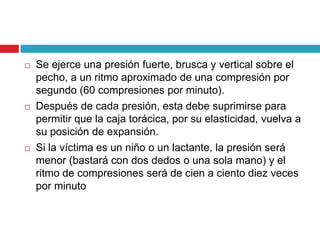  Se ejerce una presión fuerte, brusca y vertical sobre el
pecho, a un ritmo aproximado de una compresión por
segundo (60 compresiones por minuto).
 Después de cada presión, esta debe suprimirse para
permitir que la caja torácica, por su elasticidad, vuelva a
su posición de expansión.
 Si la víctima es un niño o un lactante, la presión será
menor (bastará con dos dedos o una sola mano) y el
ritmo de compresiones será de cien a ciento diez veces
por minuto
 