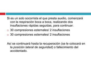 Si es un solo socorrista el que presta auxilio, comenzará
con la respiración boca a boca, realizando dos
insuflaciones rápidas seguidas, para continuar:
 30 compresiones esternales/ 2 insuflaciones
 30 compresiones esternales/ 2 insuflaciones
Así se continuará hasta la recuperación (se le colocará en
la posición lateral de seguridad) o fallecimiento del
accidentado.
 