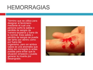 HEMORRAGIAS
Término que se utiliza para
designar al fenómeno
mediante el cual una
persona sufre la salida o
pérdida de sangre de
manera excesiva y fuera de
lo normal. Esta salida o
pérdida de sangre se puede
dar tanto por dentro como
por fuera del
organismo, pero en ambos
casos es una anomalía que
debe ser corregida lo antes
posible para evitar que la
situación empeore y pueda
generar la muerte por
desangrado.
 