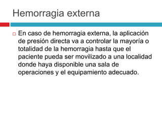 Hemorragia externa
 En caso de hemorragia externa, la aplicación
de presión directa va a controlar la mayoría o
totalidad de la hemorragia hasta que el
paciente pueda ser movilizado a una localidad
donde haya disponible una sala de
operaciones y el equipamiento adecuado.
 