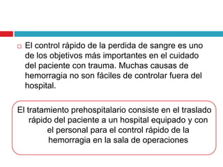  El control rápido de la perdida de sangre es uno
de los objetivos más importantes en el cuidado
del paciente con trauma. Muchas causas de
hemorragia no son fáciles de controlar fuera del
hospital.
El tratamiento prehospitalario consiste en el traslado
rápido del paciente a un hospital equipado y con
el personal para el control rápido de la
hemorragia en la sala de operaciones
 