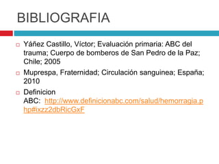 BIBLIOGRAFIA
 Yáñez Castillo, Víctor; Evaluación primaria: ABC del
trauma; Cuerpo de bomberos de San Pedro de la Paz;
Chile; 2005
 Muprespa, Fraternidad; Circulación sanguinea; España;
2010
 Definicion
ABC: http://www.definicionabc.com/salud/hemorragia.p
hp#ixzz2dbRicGxF
 