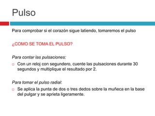 Pulso
Para comprobar si el corazón sigue latiendo, tomaremos el pulso
¿COMO SE TOMA EL PULSO?
Para contar las pulsaciones:
 Con un reloj con segundero, cuente las pulsaciones durante 30
segundos y multiplique el resultado por 2.
Para tomar el pulso radial:
 Se aplica la punta de dos o tres dedos sobre la muñeca en la base
del pulgar y se aprieta ligeramente.
 