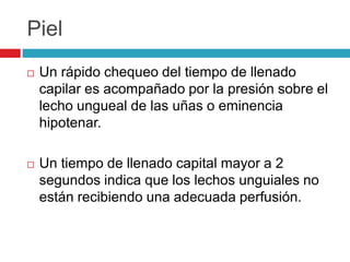 Piel
 Un rápido chequeo del tiempo de llenado
capilar es acompañado por la presión sobre el
lecho ungueal de las uñas o eminencia
hipotenar.
 Un tiempo de llenado capital mayor a 2
segundos indica que los lechos unguiales no
están recibiendo una adecuada perfusión.
 