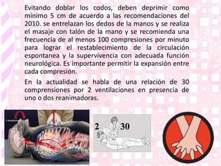 Evitando doblar los codos, deben deprimir como
mínimo 5 cm de acuerdo a las recomendaciones del
2010. se entrelazan los dedos de la manos y se realiza
el masaje con talón de la mano y se recomienda una
frecuencia de al menos 100 compresiones por minuto
para lograr el restablecimiento de la circulación
espontanea y la supervivencia con adecuada función
neurológica. Es importante permitir la expansión entre
cada compresión.
En la actualidad se habla de una relación de 30
comprensiones por 2 ventilaciones en presencia de
uno o dos reanimadoras.
 