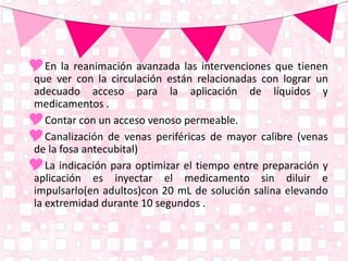 En la reanimación avanzada las intervenciones que tienen
que ver con la circulación están relacionadas con lograr un
adecuado acceso para la aplicación de líquidos y
medicamentos .
Contar con un acceso venoso permeable.
Canalización de venas periféricas de mayor calibre (venas
de la fosa antecubital)
La indicación para optimizar el tiempo entre preparación y
aplicación es inyectar el medicamento sin diluir e
impulsarlo(en adultos)con 20 mL de solución salina elevando
la extremidad durante 10 segundos .
 