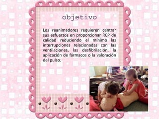 Los reanimadores requieren centrar
sus esfuerzos en proporcionar RCP de
calidad reduciendo el mínimo las
interrupciones relacionadas con las
ventilaciones, las desfibrilación, la
aplicación de fármacos o la valoración
del pulso.
 