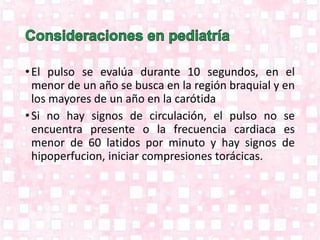 •El pulso se evalúa durante 10 segundos, en el
menor de un año se busca en la región braquial y en
los mayores de un año en la carótida
•Si no hay signos de circulación, el pulso no se
encuentra presente o la frecuencia cardiaca es
menor de 60 latidos por minuto y hay signos de
hipoperfucion, iniciar compresiones torácicas.
 