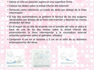 • Ubicar al niño en posición supina en una superficie firme
• Colocar los dedos sobre la mitad inferior del esternón
• Tomando como referencia un través de dedo por debajo de la línea
intermaxilar
• Si hay dos reanimadores se prefiere la técnica de los dos pulgares
ubicándolos por debajo de la línea intermamilar y dejando las manos
alrededor del tórax
• En el mayor de un año de acuerdo con el tamaño del niño se ubica la
base de una de las dos manos sobre la mitad interior del
esternón(entre la línea intermamilar y la escotadura esternal
evitando comprimir sobre el apéndice xifoides)
• Comprimir 4 cm en el lactante y 5 cm en el niño de su diámetro
anteroposterior del tórax.
 