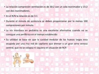 • La relación compresión ventilación es de 30:2 con un solo reanimador y 15:2
con dos reanimadores.
• En el R/N la relación es de 3:1
• Durante el minuto de asistencia se deben proporcionar por lo menos 100
compresiones por minuto.
• La vía interósea en pediatría es una excelente alternativa cuando no se
consigue una periférica en el tiempo establecido
• Su utilidad se basa en que la cavidad medular de los huesos largos esta
ocupada por una rica red de capilares que drenan a un gran seno venoso
central, que no se colapsa ni siquiera en situación de RCP.
 