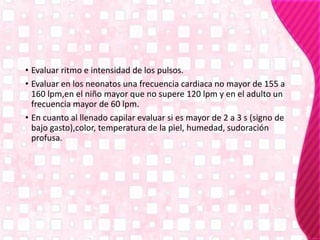 • Evaluar ritmo e intensidad de los pulsos.
• Evaluar en los neonatos una frecuencia cardiaca no mayor de 155 a
160 lpm,en el niño mayor que no supere 120 lpm y en el adulto un
frecuencia mayor de 60 lpm.
• En cuanto al llenado capilar evaluar si es mayor de 2 a 3 s (signo de
bajo gasto),color, temperatura de la piel, humedad, sudoración
profusa.
 