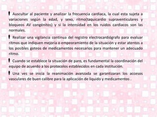Auscultar al paciente y analizar la frecuencia cardiaca, la cual esta sujeta a
variaciones según la edad, y sexo, ritmo(taquicardio supraventiculares y
bloqueos AV congénitos) y si la intensidad en los ruidos cardiacos son las
normales.
Realizar una vigilancia continua del registro electrocardiógrafo para evaluar
ritmos que indiquen mejoría o empeoramiento de la situación y estar atentos a
los posibles goteos de medicamentos necesarios para mantener un adecuado
ritmo.
Cuando se establece la situación de paro, es fundamental la coordinación del
equipo de acuerdo a los protocolos establecidos en cada institución.
Una ves se inicia la reanimación avanzada se garantizaran los accesos
vasculares de buen calibre para la aplicación de liquido y medicamentos .
 