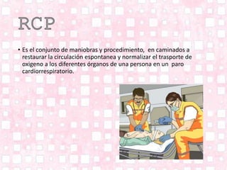 • Es el conjunto de maniobras y procedimiento, en caminados a
restaurar la circulación espontanea y normalizar el trasporte de
oxigeno a los diferentes órganos de una persona en un paro
cardiorrespiratorio.
 