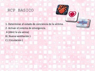 RCP BASICO
1- Determinar el estado de conciencia de la víctima.
2- Activar el sistema de emergencia.
A (Abrir la vía aérea)
B ( Buena ventilación )
C ( Circulación )
 