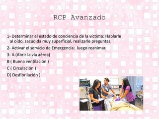 RCP Avanzado
1- Determinar el estado de conciencia de la víctima: Hablarle
al oído, sacudida muy superficial, realizarle preguntas,
2- Activar el servicio de Emergencia: luego reanimar.
3- A (Abrir la vía aérea)
B ( Buena ventilación )
C ( Circulación )
D( Desfibrilación )
 